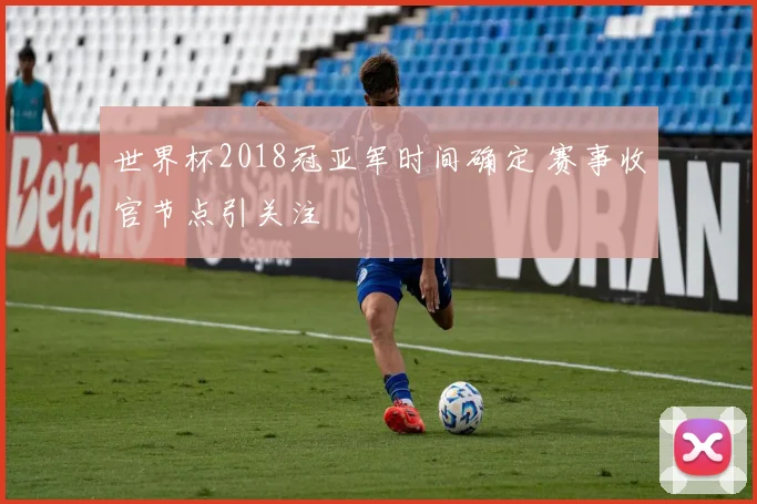 世界杯2018冠亚军时间确定 赛事收官节点引关注