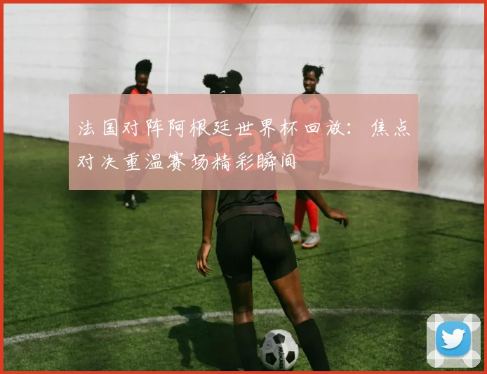 法国对阵阿根廷世界杯回放：焦点对决重温赛场精彩瞬间