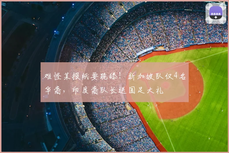 难怪某报纸要跪舔!新加坡队仅4名华裔,印度裔队长送国足大礼