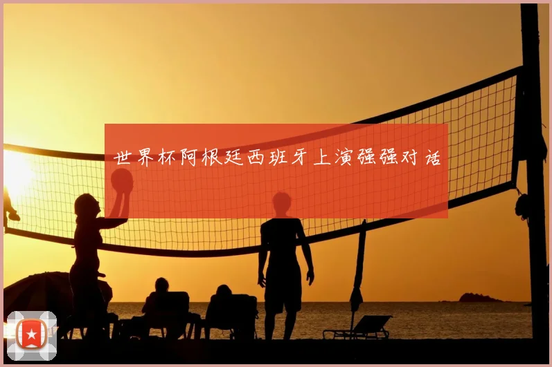 世界杯阿根廷西班牙上演强强对话