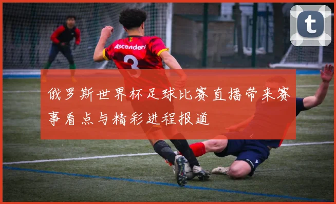 俄罗斯世界杯足球比赛直播带来赛事看点与精彩进程报道