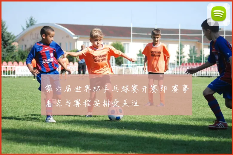 第六届世界杯乒乓球赛开赛即 赛事看点与赛程安排受关注