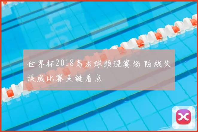 世界杯2018乌龙球频现赛场 防线失误成比赛关键看点