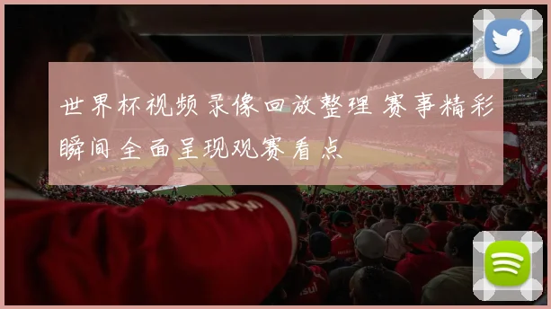 世界杯视频录像回放整理 赛事精彩瞬间全面呈现观赛看点